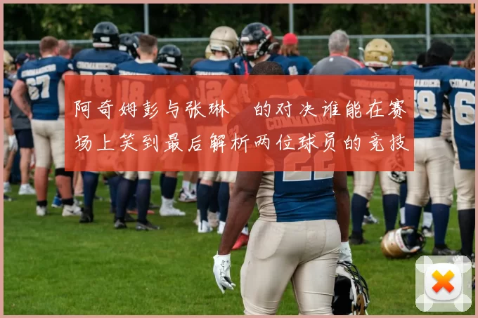 阿奇姆彭与张琳芃的对决谁能在赛场上笑到最后解析两位球员的竞技状态与战术对抗