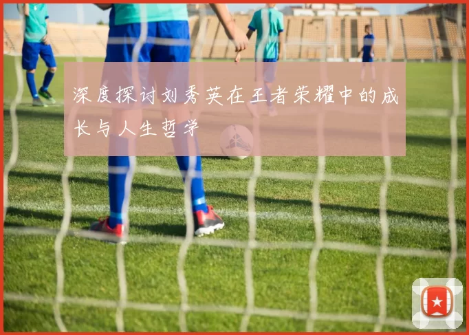 深度探讨刘秀英在王者荣耀中的成长与人生哲学