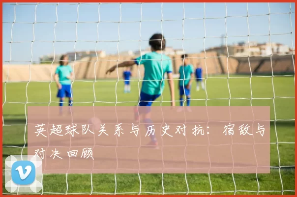 英超球队关系与历史对抗：宿敌与对决回顾