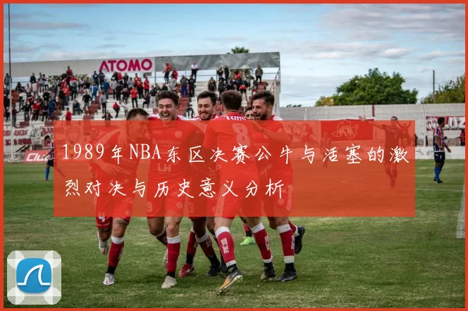 1989年NBA东区决赛公牛与活塞的激烈对决与历史意义分析