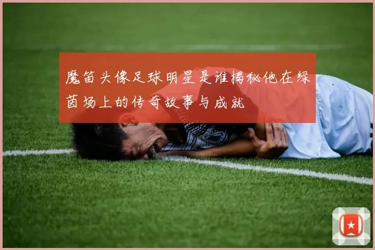 魔笛头像足球明星是谁揭秘他在绿茵场上的传奇故事与成就