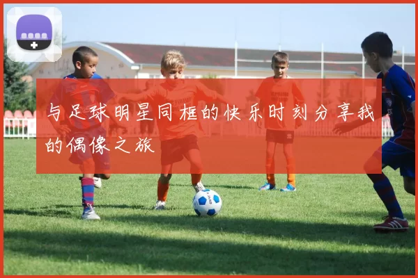 与足球明星同框的快乐时刻分享我的偶像之旅