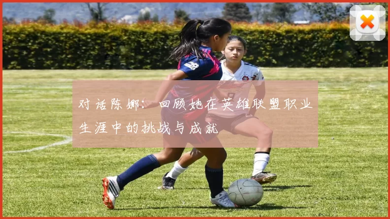 对话陈娜：回顾她在英雄联盟职业生涯中的挑战与成就