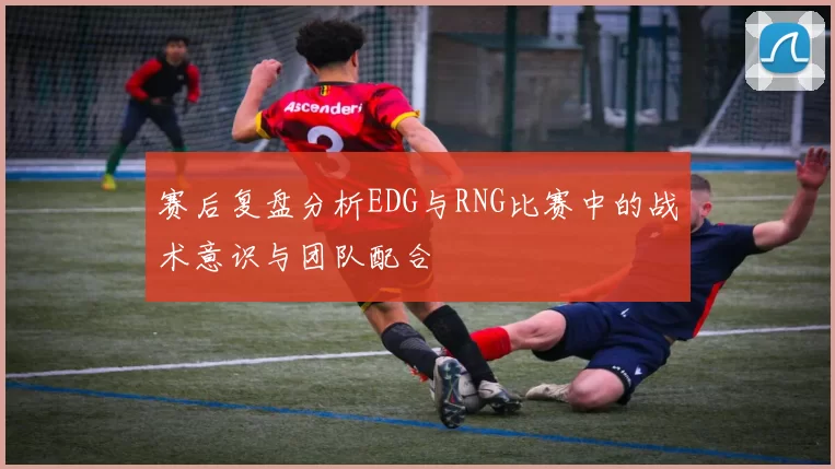 赛后复盘分析EDG与RNG比赛中的战术意识与团队配合