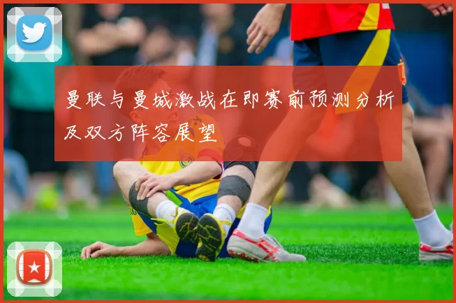 曼联与曼城激战在即赛前预测分析及双方阵容展望