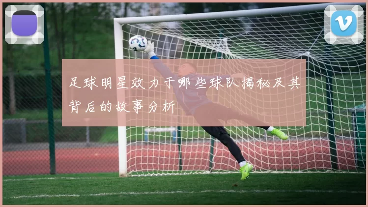 足球明星效力于哪些球队揭秘及其背后的故事分析