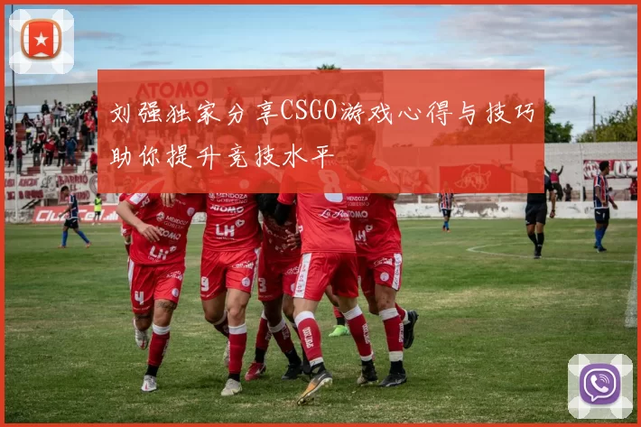 刘强独家分享CSGO游戏心得与技巧助你提升竞技水平