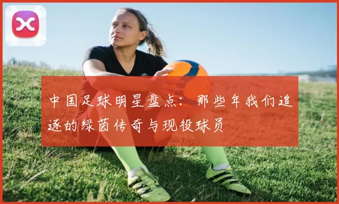 中国足球明星盘点：那些年我们追逐的绿茵传奇与现役球员