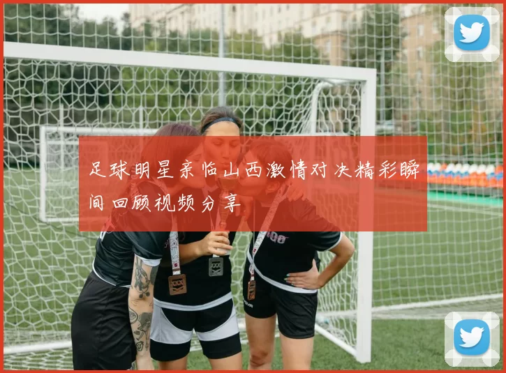 足球明星亲临山西激情对决精彩瞬间回顾视频分享