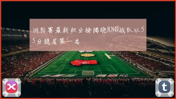 洲际赛最新积分榜揭晓RNG战队以55分稳居第一名