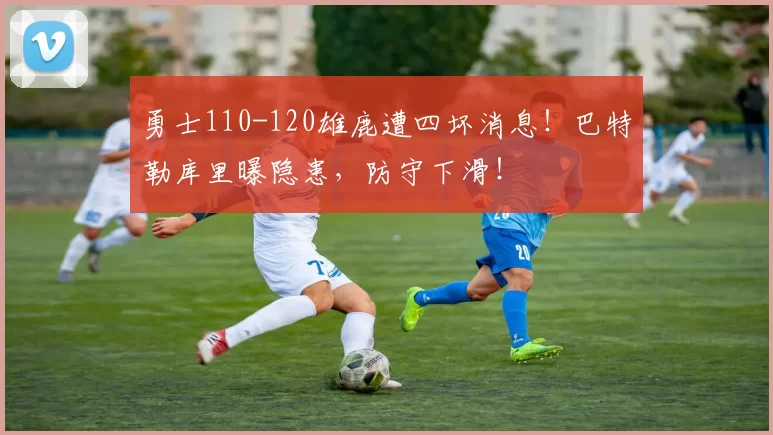 勇士110-120雄鹿遭四坏消息！巴特勒库里曝隐患，防守下滑！