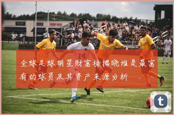 全球足球明星财富榜揭晓谁是最富有的球员及其资产来源分析
