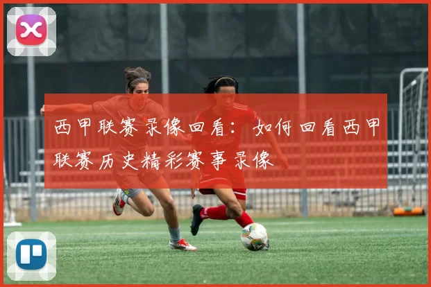 西甲联赛录像回看：如何回看西甲联赛历史精彩赛事录像