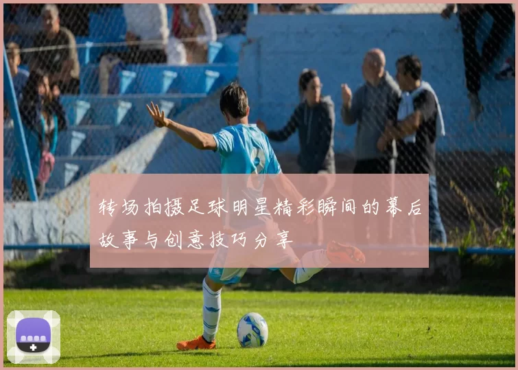 转场拍摄足球明星精彩瞬间的幕后故事与创意技巧分享