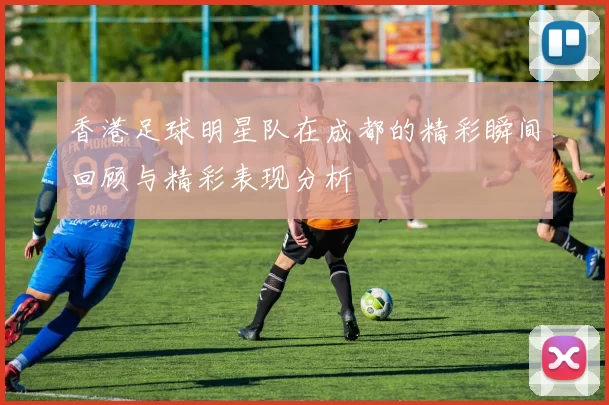 香港足球明星队在成都的精彩瞬间回顾与精彩表现分析