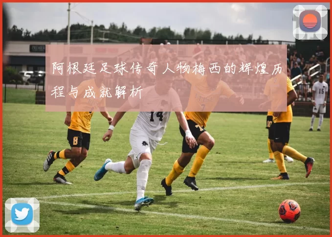 阿根廷足球传奇人物梅西的辉煌历程与成就解析