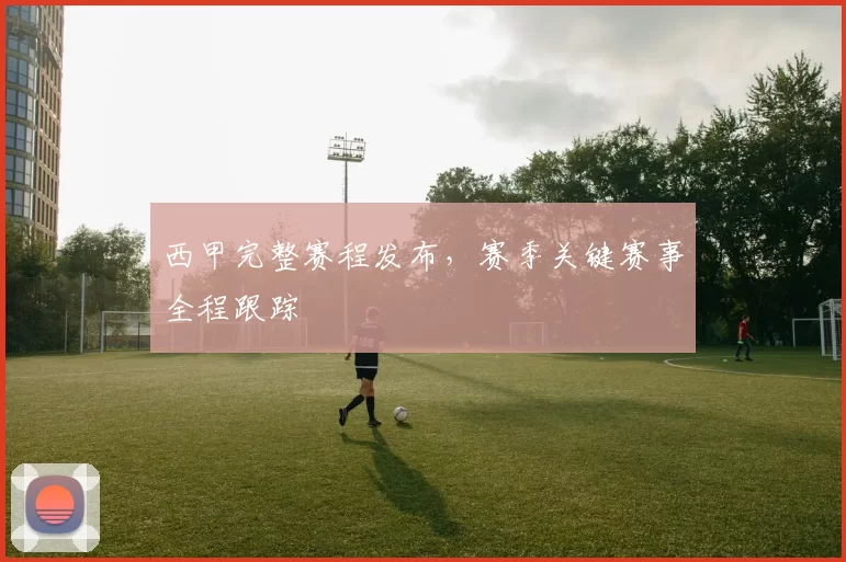西甲完整赛程发布，赛季关键赛事全程跟踪