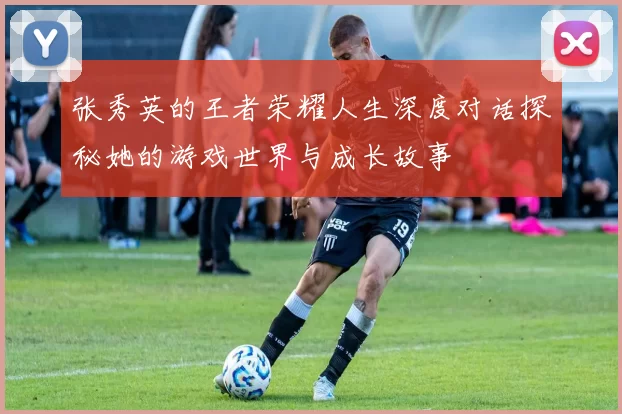 张秀英的王者荣耀人生深度对话探秘她的游戏世界与成长故事