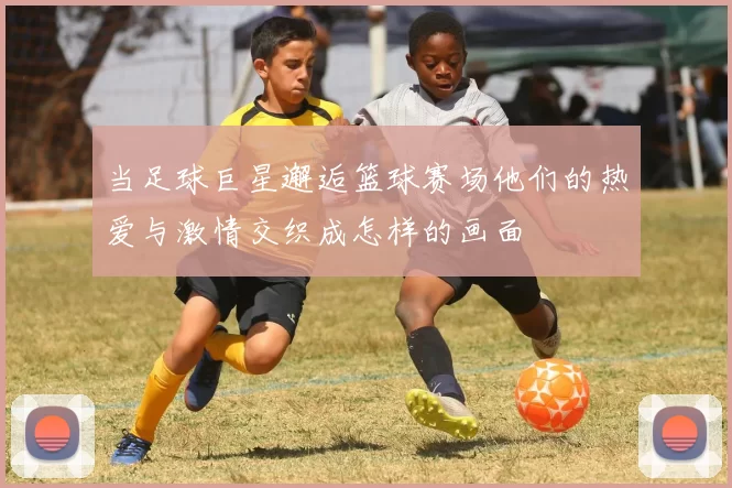 当足球巨星邂逅篮球赛场他们的热爱与激情交织成怎样的画面