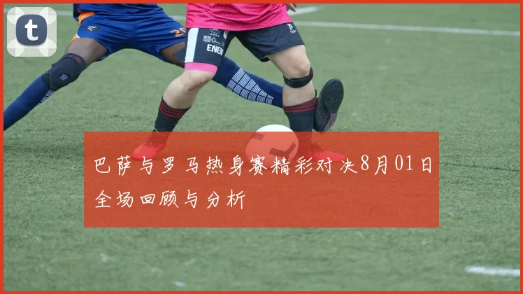 巴萨与罗马热身赛精彩对决8月01日全场回顾与分析