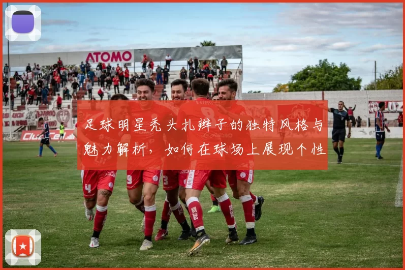 足球明星秃头扎辫子的独特风格与魅力解析,如何在球场上展现个性与自信