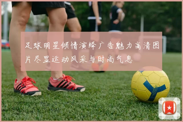 足球明星倾情演绎广告魅力高清图片尽显运动风采与时尚气息
