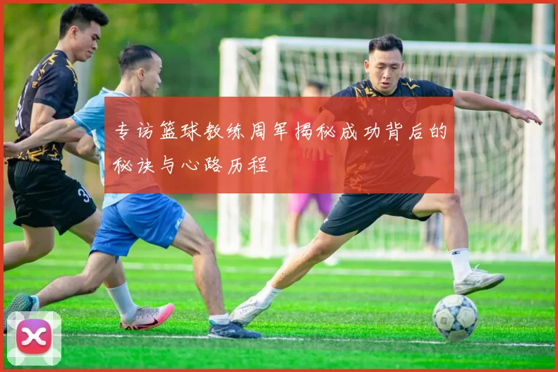 专访篮球教练周军揭秘成功背后的秘诀与心路历程