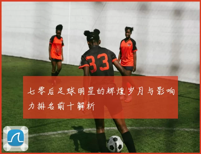 七零后足球明星的辉煌岁月与影响力排名前十解析