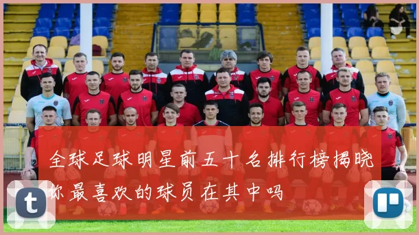 全球足球明星前五十名排行榜揭晓你最喜欢的球员在其中吗