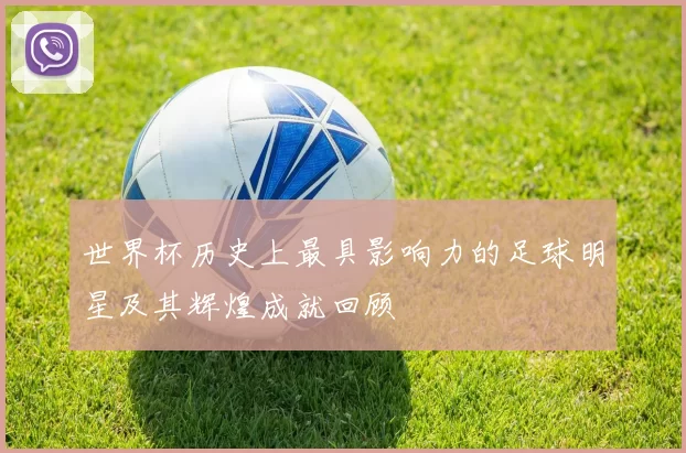 世界杯历史上最具影响力的足球明星及其辉煌成就回顾