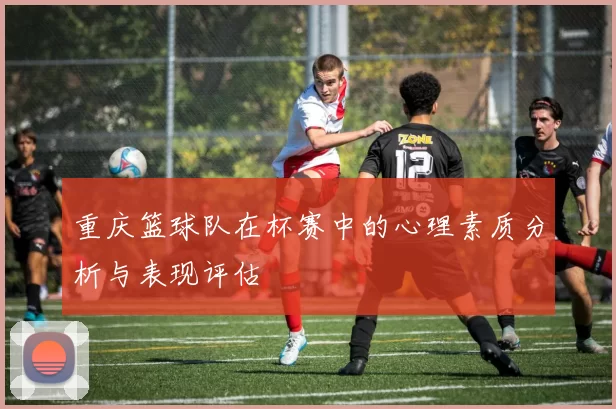 重庆篮球队在杯赛中的心理素质分析与表现评估