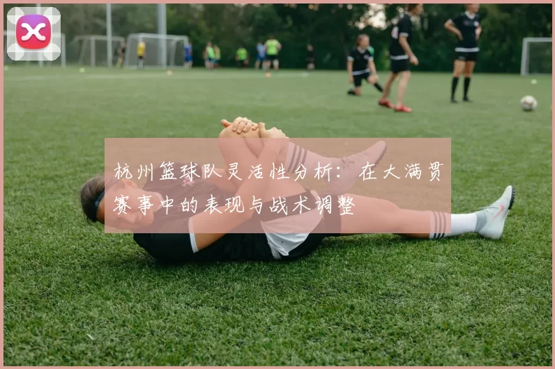 杭州篮球队灵活性分析：在大满贯赛事中的表现与战术调整