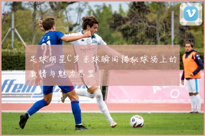足球明星C罗亲球瞬间揭秘球场上的激情与魅力尽显