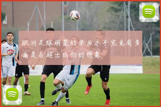 欧洲足球明星的学历水平究竟有多高是否超出我们的想象