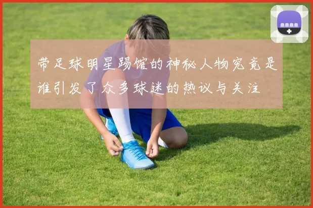 带足球明星踢馆的神秘人物究竟是谁引发了众多球迷的热议与关注