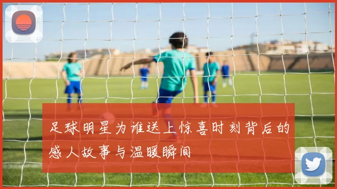 足球明星为谁送上惊喜时刻背后的感人故事与温暖瞬间
