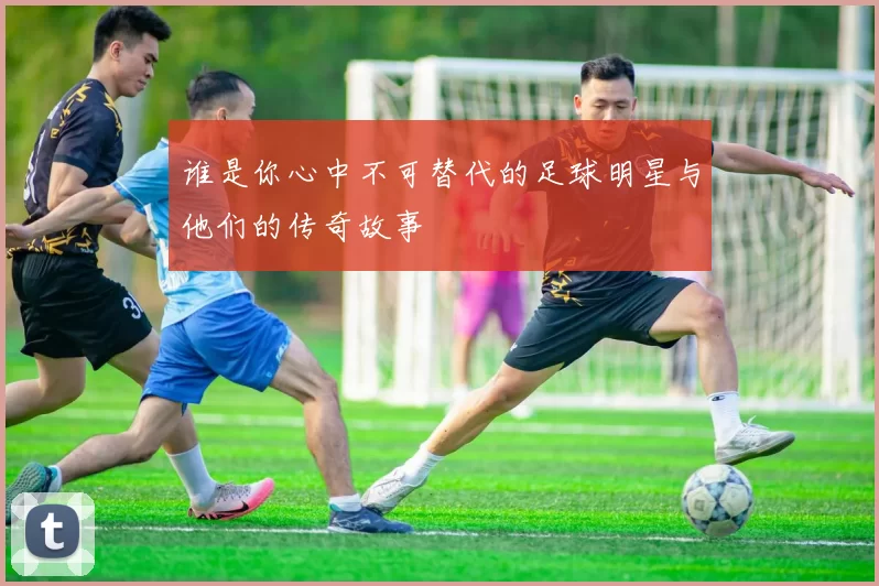 谁是你心中不可替代的足球明星与他们的传奇故事