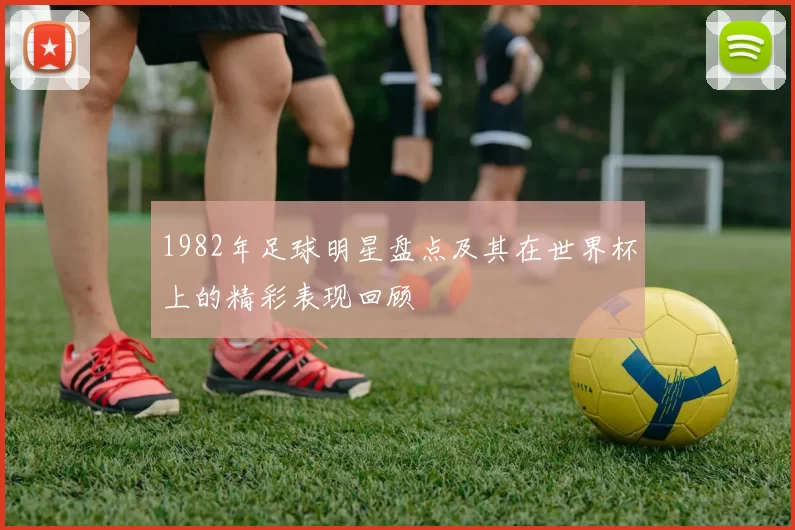 1982年足球明星盘点及其在世界杯上的精彩表现回顾
