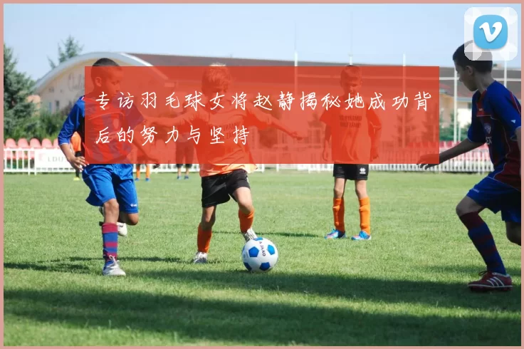 专访羽毛球女将赵静揭秘她成功背后的努力与坚持
