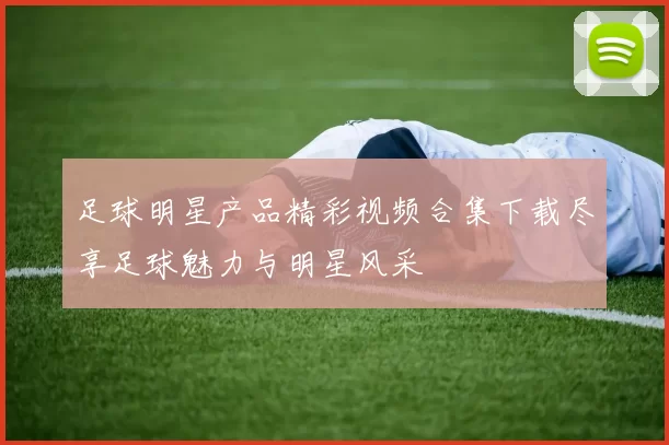 足球明星产品精彩视频合集下载尽享足球魅力与明星风采