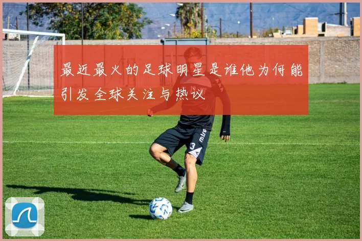 最近最火的足球明星是谁他为何能引发全球关注与热议