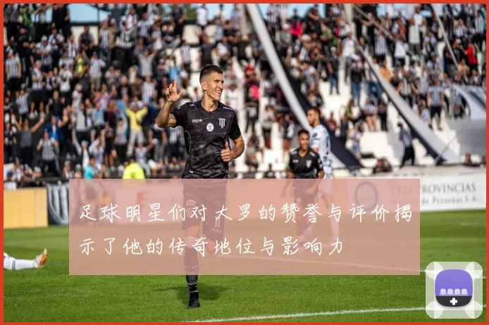 足球明星们对大罗的赞誉与评价揭示了他的传奇地位与影响力