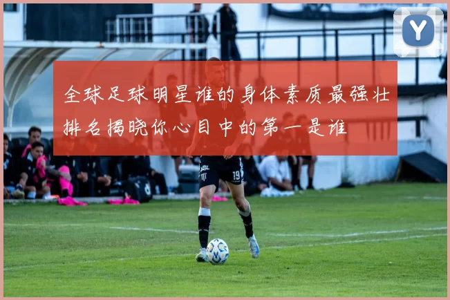 全球足球明星谁的身体素质最强壮排名揭晓你心目中的第一是谁