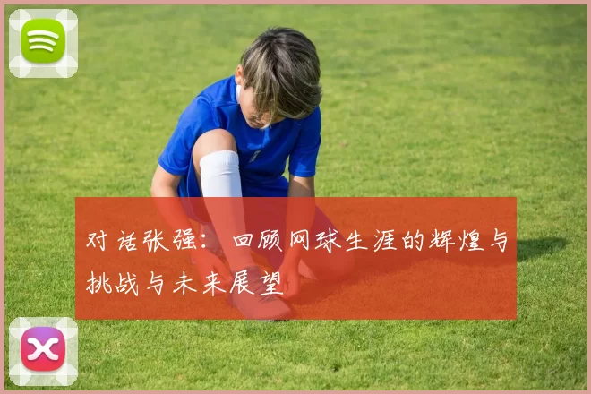 对话张强：回顾网球生涯的辉煌与挑战与未来展望