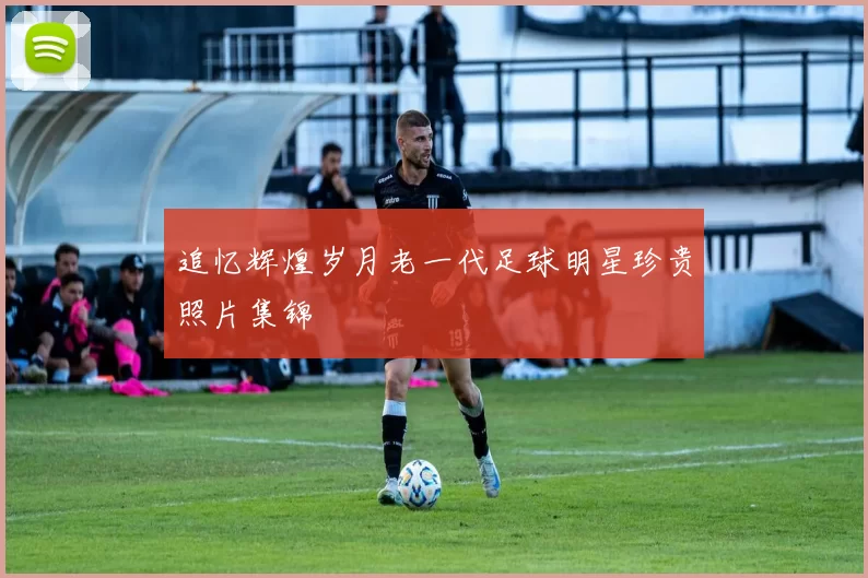 追忆辉煌岁月老一代足球明星珍贵照片集锦