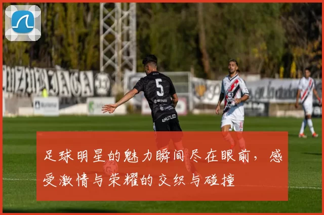 足球明星的魅力瞬间尽在眼前，感受激情与荣耀的交织与碰撞