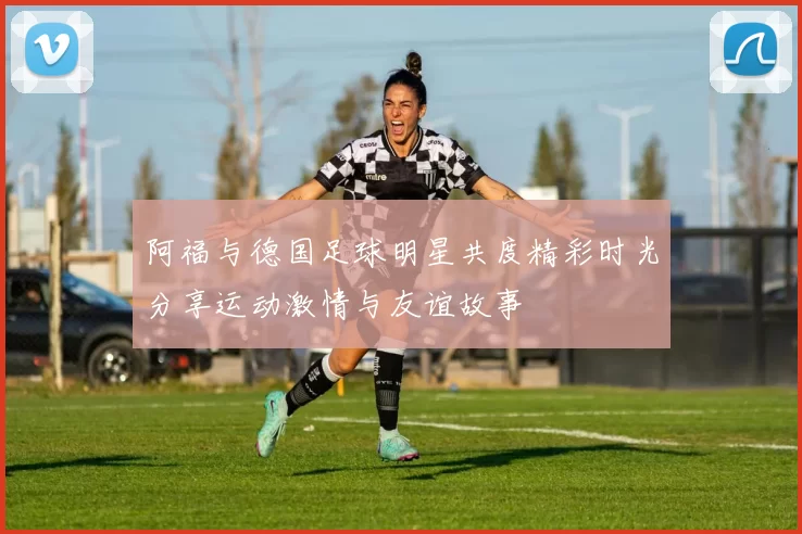 阿福与德国足球明星共度精彩时光分享运动激情与友谊故事