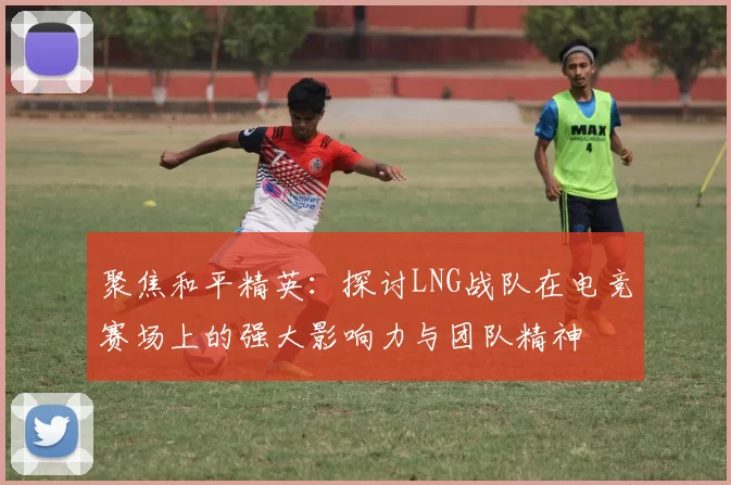 聚焦和平精英：探讨LNG战队在电竞赛场上的强大影响力与团队精神