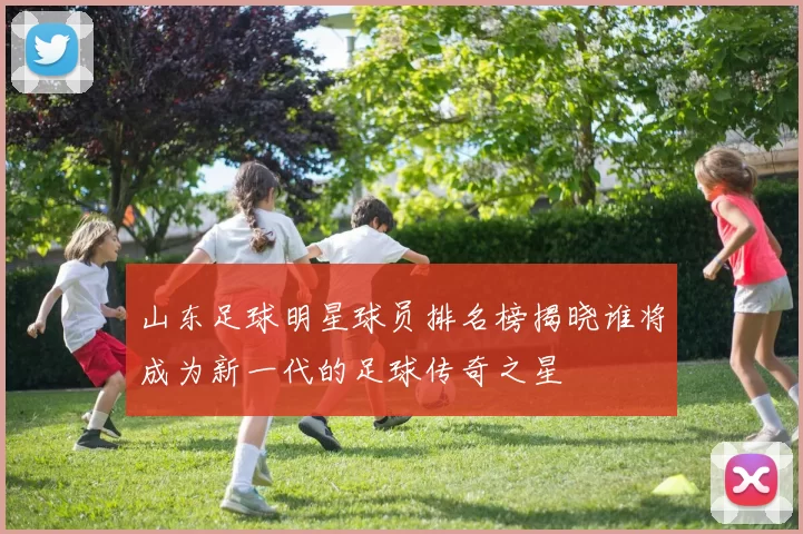 山东足球明星球员排名榜揭晓谁将成为新一代的足球传奇之星