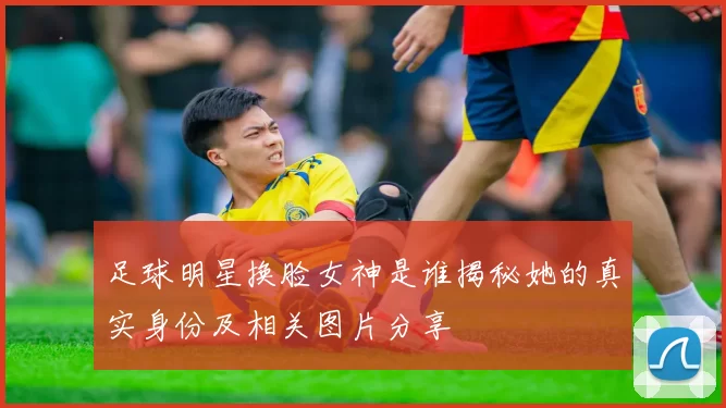 足球明星换脸女神是谁揭秘她的真实身份及相关图片分享